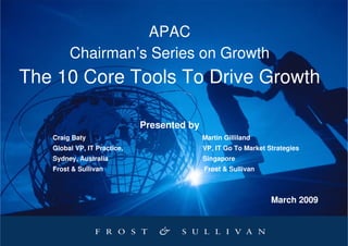APAC
        Chairman’s Series on Growth
The 10 Core Tools To Drive Growth

                             Presented by
   Craig Baty                               Martin Gilliland
   Global VP, IT Practice,                  VP, IT Go To Market Strategies
   Sydney, Australia                        Singapore
   Frost & Sullivan                         Frost & Sullivan



                                                                 March 2009
 