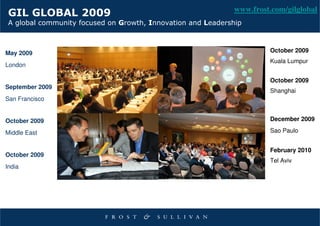 www.frost.com/gilglobal
 GIL GLOBAL 2009
 A global community focused on Growth, Innovation and Leadership



May 2009                                                               October 2009
                                                                       Kuala Lumpur
London

                                                                       October 2009
September 2009
                                                                       Shanghai
San Francisco


October 2009                                                           December 2009

Middle East                                                            Sao Paulo


                                                                       February 2010
October 2009
                                                                       Tel Aviv
India
 