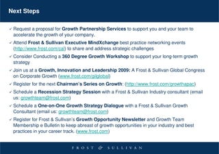 Next Steps

 Request a proposal for Growth Partnership Services to support you and your team to
 accelerate the growth of your company.
 Attend Frost & Sullivan Executive MindXchange best practice networking events
 (http://www.frost.com/cal) to share and address strategic challenges
 Consider Conducting a 360 Degree Growth Workshop to support your long-term growth
 strategy
 Join us at a Growth, Innovation and Leadership 2009: A Frost & Sullivan Global Congress
 on Corporate Growth (www.frost.com/gilglobal)
 Register for the next Chairman’s Series on Growth: (http://www.frost.com/growthapac)
 Schedule a Recession Strategy Session with a Frost & Sullivan Industry consultant (email
 us: growthteam@frost.com)
 Schedule a One-on-One Growth Strategy Dialogue with a Frost & Sullivan Growth
 Consultant (email us: growthteam@frost.com)
 Register for Frost & Sullivan’s Growth Opportunity Newsletter and Growth Team
 Membership e Bulletin to keep abreast of growth opportunities in your industry and best
 practices in your career track. (www.frost.com)
 