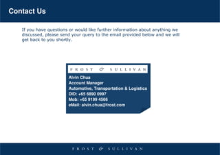 Contact Us

   If you have questions or would like further information about anything we
   discussed, please send your query to the email provided below and we will
   get back to you shortly.




                        Alvin Chua
                        Account Manager
                        Automotive, Transportation & Logistics
                        DID: +65 6890 0997
                        Mob: +65 9199 4566
                        eMail: alvin.chua@frost.com
 