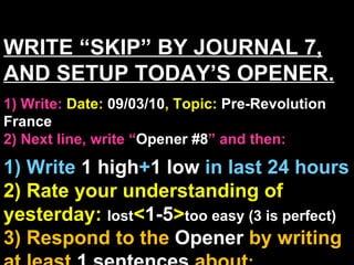 WRITE “SKIP” BY JOURNAL 7, AND SETUP TODAY’S OPENER. 1) Write:   Date:  09/03/10 , Topic:  Pre-Revolution France 2) Next line, write “ Opener #8 ” and then:  1) Write  1 high + 1   low   in last 24 hours 2) Rate your understanding of yesterday:  lost < 1-5 > too easy (3 is perfect) 3) Respond to the  Opener  by writing at least   1 sentences  about : Your opinions/thoughts  OR/AND Questions sparked by the clip   OR/AND Summary of the clip  OR/AND Announcements: None 