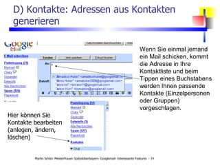 D) Kontakte: Adressen aus Kontakten generieren Wenn Sie einmal jemand ein Mail schicken, kommt die Adresse in Ihre Kontaktliste und beim Tippen eines Buchstabens werden Ihnen passende Kontakte (Einzelpersonen oder Gruppen) vorgeschlagen. Hier können Sie Kontakte bearbeiten (anlegen, ändern, löschen) 