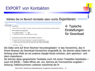 EXPORT von Kontakten Wählen Sie im Bereich Kontakte oben rechts  Exportieren: Die Datei wird auf Ihren Rechner heruntergeladen- in das Verzeichnis, das in Ihrem Browser als Download-Verzeichnis eingestellt ist. Sie können diese Datei im Anhang eines Mails an ein anderes Google-Konto schicken, dort speichern  und dann importieren. Sie können diese gespeicherte Textdatei auch mit einem Texteditor bearbeiten – auch mit EXCEL – Datei öffnen als .csv, Komma als Trennzeichen angeben – Achtung Telefonnummern verlieren manchmal die 0!    Typische Einstellungen für Download 