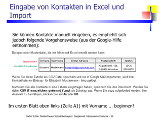 Eingabe von Kontakten in Excel und Import Sie können Kontakte manuell eingeben, es empfiehlt sich jedoch folgende Vorgehensweise (aus der Google-Hilfe entnommen): Im ersten Blatt oben links (Zelle A1) mit Vorname ... beginnen! 
