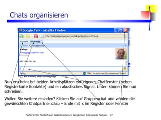 Chats organisieren Nun erscheint bei beiden Arbeitsplätzen ein eigenes Chatfenster (neben Registerkarte Kontakte) und ein akustisches Signal. Unten können Sie nun schreiben. Wollen Sie weitere einladen? Klicken Sie auf Gruppenchat und wählen die gewünschten Chatpartner dazu – Ende mit x im Register oder Fenster 