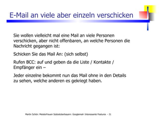 E-Mail an viele aber einzeln verschicken Sie wollen vielleicht mal eine Mail an viele Personen verschicken, aber nicht offenbaren, an welche Personen die Nachricht gegangen ist: Schicken Sie das Mail An: (sich selbst) Rufen BCC: auf und geben da die Liste / Kontakte / Empfänger ein – Jeder einzelne bekommt nun das Mail ohne in den Details zu sehen, welche anderen es gekriegt haben. 