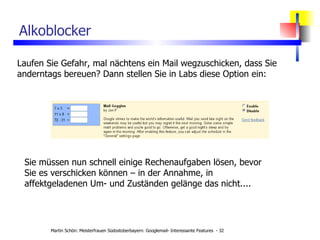 Alkoblocker Laufen Sie Gefahr, mal nächtens ein Mail wegzuschicken, dass Sie anderntags bereuen? Dann stellen Sie in Labs diese Option ein: Sie müssen nun schnell einige Rechenaufgaben lösen, bevor Sie es verschicken können – in der Annahme, in affektgeladenen Um- und Zuständen gelänge das nicht.... 