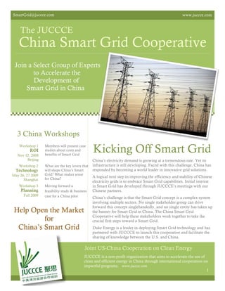 SmartGrid@juccce.com                                                                                   www.juccce.com



    The JUCCCE
   China Smart Grid Cooperative
 Join a Select Group of Experts
        to Accelerate the
        Development of
     Smart Grid in China




  3 China Workshops
    Workshop 1
          ROI
   Nov 12, 2008
                  Members will present case
                  studies about costs and
                  benefits of Smart Grid
                                                 Kicking Off Smart Grid
        Beijing                                  China’s electricity demand is growing at a tremendous rate. Yet its
   Workshop 2     What are the key levers that   infrastructure is still developing. Faced with this challenge, China has
 Technology       will shape China’s Smart       responded by becoming a world leader in innovative grid solutions.
May 26, 27 2009   Grid? What makes sense
                  for China?
                                                 A logical next step in improving the efficiency and stability of Chinese
      Shanghai
                                                 electricity grids is to embrace Smart Grid capabilities. Initial interest
   Workshop 3     Moving forward a               in Smart Grid has developed through JUCCCE’s meetings with our
     Planning     feasibility study & business   Chinese partners.
      Fall 2009   case for a China pilot         China’s challenge is that the Smart Grid concept is a complex system
                                                 involving multiple sectors. No single stakeholder group can drive
                                                 forward this concept singlehandedly, and no single entity has taken up
 Help Open the Market                            the banner for Smart Grid in China. The China Smart Grid
                                                 Cooperative will help these stakeholders work together to take the
          for                                    crucial first steps toward a Smart Grid.
  China’s Smart Grid                             Duke Energy is a leader in deploying Smart Grid technology and has
                                                 partnered with JUCCCE to launch this cooperative and facilitate the
                                                 sharing of knowledge between the U.S. and China.

                                            Joint US-China Cooperation on Clean Energy
                                            JUCCCE is a non-profit organization that aims to accelerate the use of
                                            clean and efficient energy in China through international cooperation on
                                            impactful programs. www.juccce.com
                                                                                                                      1
 