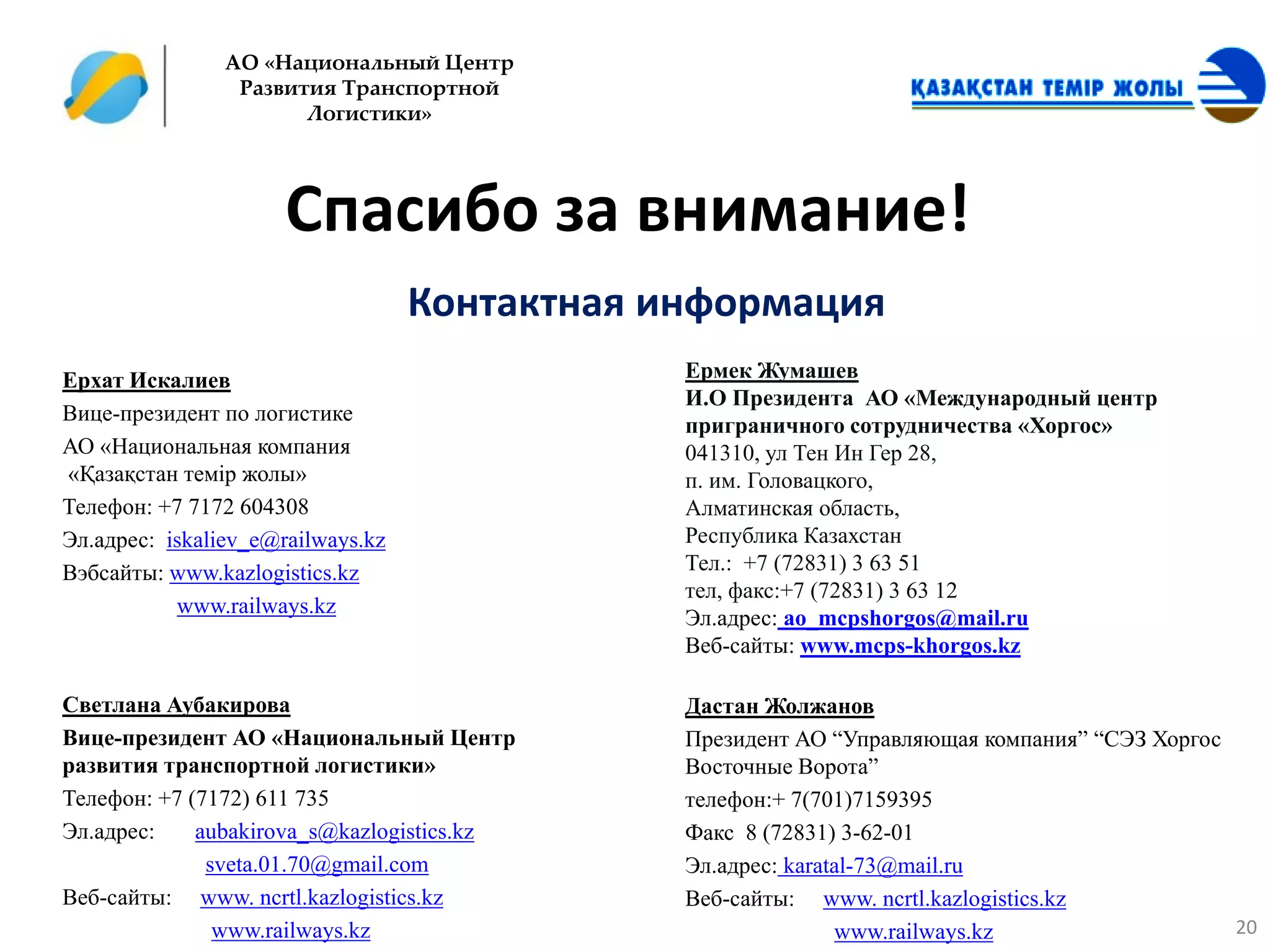 АО «Национальный Центр
                 Развития Транспортной
                       Логистики»




                      Спасибо за внимание!
                                   Контактная информация
Ерхат Искалиев                                 Ермек Жумашев
                                               И.О Президента АО «Международный центр
Вице-президент по логистике
                                               приграничного сотрудничества «Хоргос»
АО «Национальная компания                      041310, ул Тен Ин Гер 28,
«Қазақстан темір жолы»                         п. им. Головацкого,
Телефон: +7 7172 604308                        Алматинская область,
Эл.адрес: iskaliev_e@railways.kz               Республика Казахстан
Вэбсайты: www.kazlogistics.kz                  Тел.: +7 (72831) 3 63 51
                                               тел, факс:+7 (72831) 3 63 12
           www.railways.kz
                                               Эл.адрес: ao_mcpshorgos@mail.ru
                                               Веб-сайты: www.mcps-khorgos.kz

Светлана Аубакирова                            Дастан Жолжанов
Вице-президент АО «Национальный Центр          Президент АО “Управляющая компания” “СЭЗ Хоргос
развития транспортной логистики»               Восточные Ворота”
Телефон: +7 (7172) 611 735                     телефон:+ 7(701)7159395
Эл.адрес:    aubakirova_s@kazlogistics.kz      Факс 8 (72831) 3-62-01
              sveta.01.70@gmail.com            Эл.адрес: karatal-73@mail.ru
Веб-сайты: www. ncrtl.kazlogistics.kz          Веб-сайты: www. ncrtl.kazlogistics.kz
               www.railways.kz                                www.railways.kz                  20
 