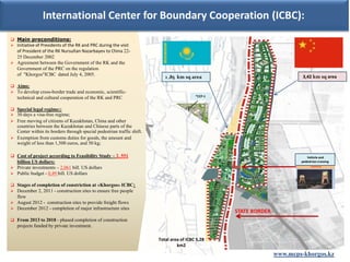 International Center for Boundary Cooperation (ICBC):
 Main preconditions:
 Initiative of Presidents of the RK and PRC during the visit
  of President of the RK Nursultan Nazarbayev to China 22-
  25 December 2002
 Agreement between the Government of the RK and the
  Government of the PRC on the regulation
  of "Khorgos"ICBC dated July 4, 2005.                                                                                     3,42 km sq area
                                                                           1 ,85 km sq area
 Aims:
 To develop cross-border trade and economic, scientific-
                                                                                          *CCP-1
   technical and cultural cooperation of the RK and PRC

 Special legal regime::
 30 days a visa-free regime;
 Free moving of citizens of Kazakhstan, China and other
  countries between the Kazakhstan and Chinese parts of the
  Center within its borders through special pedestrian traffic shift.
 Exemption from customs duties for goods, the amount and
  weight of less than 1,500 euros, and 50 kg;

 Cost of project according to Feasibility Study – 2, 551                                                                    Vehicle and
  billion US dollars:                                                                                                     pedestrian crossing
 Private investments – 2,061 bill. US dollars
 Public budget - 0,49 bill. US dollars

 Stages of completion of constriction at «Khorgos» ICBC:
 December 2, 2011 - construction sites to ensure free people
   flow
 August 2012 - construction sites to provide freight flows
 December 2012 - completion of major infrastructure sites
                                                                                                   STATE BORDER
 From 2013 to 2018 - phased completion of construction
   projects funded by private investment.

                                                                        Total area of ICBC 5,28
                                                                                 km2
                                                                                                                  www.mcps-khorgos.kz
 