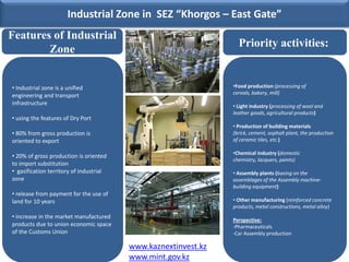 Industrial Zone in SEZ “Khorgos – East Gate”
Features of Industrial
                                                                  Priority activities:
        Zone


• Industrial zone is a unified                                  •Food production (processing of
                                                                cereals, bakery, mill)
engineering and transport
infrastructure                                                  • Light industry (processing of wool and
                                                                leather goods, agricultural products)
• using the features of Dry Port
                                                                • Production of building materials
• 80% from gross production is                                  (brick, cement, asphalt plant, the production
oriented to export                                              of ceramic tiles, etc.)

                                                                •Chemical industry (domestic
• 20% of gross production is oriented
                                                                chemistry, lacquers, paints)
to import substitution
• gasification territory of industrial                          • Assembly plants (basing on the
zone                                                            assemblages of the Assembly machine-
                                                                building equipment)
• release from payment for the use of
land for 10 years                                               • Other manufacturing (reinforced concrete
                                                                products, metal constructions, metal alloy)
• increase in the market manufactured
                                                                Perspective:
products due to union economic space                            -Pharmaceuticals
of the Customs Union                                            -Car Assembly production

                                         www.kaznextinvest.kz
                                         www.mint.gov.kz
 
