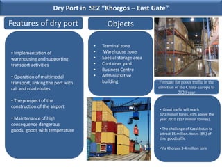 Dry Port in SEZ “Khorgos – East Gate”

Features of dry port                     Objects

                                   •   Terminal zone
• Implementation of                •    Warehouse zone
warehousing and supporting         •   Special storage area
transport activities               •   Container yard
                                   •   Business Centre
• Operation of multimodal          •   Administrative
transport, linking the port with       building               Forecast for goods traffic in the
rail and road routes                                          direction of the China-Europe to
                                                                          2020 year
• The prospect of the
construction of the airport
                                                              • Good traffic will reach
                                                              170 million tones, 45% above the
• Maintenance of high                                         year 2010 (117 million tonnes).
consequence dangerous
goods, goods with temperature                                 • The challenge of Kazakhstan to
                                                              attract 15 million. tones (8%) of
                                                              this goodtraffic

                                                              •Via Khorgos 3-4 million tons
 