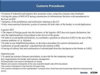 Customs Procedures

• Creation of industrial and logistics free economic zones, using free customs zone treatment.
• Giving the status of SEZ-FCZ during construction of infrastructure facilities with amendments to
the Law on SEZ.
• Initiation of the prohibitions and restrictions ordering in the CU
• Fully interconnected electronic system of customs for both sides of the border, to avoid duplication.

Logistics SEZ
• The import of foreign goods into the territory of the logistics SEZ does not require declaration, but
only the implementation of procedures at the arrival of the goods.
• In order to avoid double declarations, to coordinate a question on allocation LSEZ to the area of the
customs authority of st. Altynkol.
• In order to use simplified procedures, to develop a procedure for customs declarations and
verification of goods imported  exported from the territory LSEZ.
• Fencing of railway line and construction of selected path from the checkpoint at the border to LSEZ.

Industrial zone
• To speed up customs clearance procedures, to provide for the temporary storage
Key requirements for border and customs checkpoints:
•Existing border and customs checkpoints at railway
•Border and customs checkpoints at the new road (the Kazakh side of the boundary)
•The customs checkpoint in the Dry Port Transport Area
•The customs checkpoint at the road between transport area / duty-free zone (containing industrial and processing
zones)
 