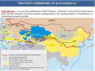 TRANSIT CORRIDORS OF KAZAKHSTAN

Main objective – to ensure the establishment of SEZ “Khorgos – East Gate” as one of the Customs Union
gates and the realization of transit potential, corresponding to the existing potential of Kazakhstan, on
international transport corridors.
 