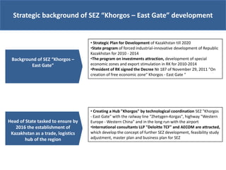 Strategic background of SEZ “Khorgos – East Gate” development


                                    • Strategic Plan for Development of Kazakhstan till 2020
                                    •State program of forced industrial-innovative development of Republic
                                    Kazakhstan for 2010 - 2014
 Background of SEZ “Khorgos –       •The program on investments attraction, development of special
         East Gate”                 economic zones and export stimulation in RK for 2010-2014
                                    •President of RK signed the Decree № 187 of November 29, 2011 "On
                                    creation of free economic zone" Khorgos - East Gate "




                                    • Creating a Hub "Khorgos" by technological coordination SEZ "Khorgos
                                    - East Gate" with the railway line "Zhetygen-Korgas", highway "Western
Head of State tasked to ensure by   Europe - Western China" and in the long run with the airport
   2016 the establishment of        •International consultants LLP "Deloitte TCF" and AECOM are attracted,
 Kazakhstan as a trade, logistics   which develop the concept of further SEZ development, feasibility study
        hub of the region           adjustment, master plan and business plan for SEZ
 