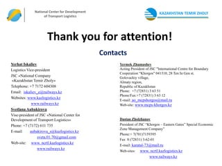 АО «Национальный Центр
              National Center for Development
               Развития Транспортной
                                                                              KAZAKHSTAN TEMIR ZHOLY
                   of Transport Logistics
                       Логистики»




                      Thank you for attention!
                                                Contacts
Yerhat Iskaliev                                      Yermek Zhumashev
Logistics Vice-president                             Acting President of JSC "International Centre for Boundary
                                                     Cooperation “Khorgos" 041310, 28 Ten In Gen st.
JSC «National Company                                Golovackiy village,
 «Kazakhstan Temir Zholy»                            Almaty region,
Telephone: +7 7172 604308                            Republic of Kazakhstan
Email: iskaliev_e@railways.kz                        Phone: +7 (72831) 3 63 51
                                                     Phone/Fax:+7 (72831) 3 63 12
Websites: www.kazlogistics.kz
                                                     E-mail: ao_mcpshorgos@mail.ru
             www.railways.kz                         Web-site: www.mcps-khorgos.kz
Svetlana Aubakirova
Vise-president of JSC «National Center for
Development of Transport Logistics»                  Dastan Zholzhanov
Phone: +7 (7172) 611 735                             President of JSC “Khorgos – Eastern Gates” Special Economic
                                                     Zone Management Company”
E-mail:     aubakirova_s@kazlogistics.kz
                                                     Phone:+ 7(701)7159395
                sveta.01.70@gmail.com
                                                     Fax 8 (72831) 3-62-01
Web-site: www. ncrtl.kazlogistics.kz
                                                     E-mail: karatal-73@mail.ru
                www.railways.kz
                                                     Web-sites:   www. ncrtl.kazlogistics.kz
                                                                      www.railways.kz
 