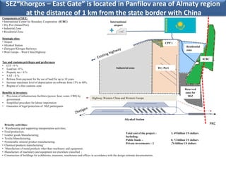 SEZ“Khorgos – East Gate” is located in Panfilov area of Almaty region
           at the distance of 1 km from the state border with China
Components of SEZ:
• International Center for Boundary Cooperation (ICBC)                                         International
• Dry Port (Inland Port)                                                                          airport
• Industrial Zone
• Residential Zone

Strategic sites:
• Airport                                                                                                                                       CPP 1
• Altynkol Station                                                                                                                                                 Residential
• Zhetygen-Khorgos Railways                                                                                                                                        zone
• West Europe – West China Highway

                                                                                                                                                                                 ICBC
Tax and customs privileges and preferences
• CIT - 0 %
• Land tax- 0 %                                                                                     Industrial zone                        Dry Port
• Property tax - 0 %
• VAT - 0 %
• Release from payment for the use of land for up to 10 years
• Increase maximum level of depreciation on software from 15% to 40%
• Regime of a free customs zone
                                                                                                                                                                  Reserved
Benefits to investors:                                                                                                                                            zone for
• Provision of infrastructure facilities (power, heat, water, CBS) by                                                                                               SEZ
   government                                                                  Highway Western China and Western Europe
• Simplified procedure for labour importation
• Guarantee of legal protection of SEZ participants



                                                                                                            Altynkol Station
    Priority activities:                                                                                                                                                                PRC
•   Warehousing and supporting transportation activities;
•   Food production;
                                                                                                             Total cost of the project –              3, 49 billion US dollars
•   Leather goods Manufacturing;
                                                                                                             Including:
•   Textile Manufacturing;
                                                                                                             Public funds –                           0, 72 billion US dollars
•   Nonmetallic mineral product manufacturing;
                                                                                                             Private investments – 2                  ,76 billion US dollars
•   Chemical products manufacturing’
•   Manufacture of metal products other than machinery and equipment;
•   Manufacture of machinery and equipment not elsewhere classified ;
•   Construction of buildings for exhibitions, museums, warehouses and offices in accordance with the design estimate documentation.
 