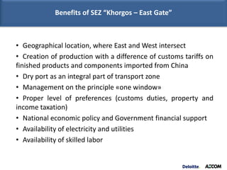Benefits of SEZ “Khorgos – East Gate”



• Geographical location, where East and West intersect
• Creation of production with a difference of customs tariffs on
finished products and components imported from China
• Dry port as an integral part of transport zone
• Management on the principle «one window»
• Proper level of preferences (customs duties, property and
income taxation)
• National economic policy and Government financial support
• Availability of electricity and utilities
• Availability of skilled labor
 