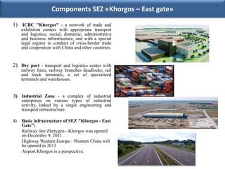Components SEZ «Khorgos – East gate»

1) ICBC "Khorgos" - a network of trade and
     exhibition centers with appropriate transport
     and logistics, social, domestic, administrative
     and business infrastructure, and with a special
     legal regime to conduct of cross-border trade
     and cooperation with China and other countries.


2) Dry port - transport and logistics center with
     railway lines, railway branches deadlocks, rail
     and truck terminals, a set of specialized
     terminals and warehouses.


3) Industrial Zone - a complex of industrial
   enterprises on various types of industrial
   activity, linked by a single engineering and
   transport infrastructure.

4)   Basic infrastructure of SEZ "Khorgos - East
     Gate":
     Railway line Zhetygen - Khorgos was opened
     on December 9, 2011.
     Highway Western Europe - Western China will
     be opened in 2013
     Airport Khorgos is a perspective.
 