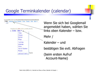 Google Terminkalender (calendar) Wenn Sie sich bei Googlemail angemeldet haben, wählen Sie links oben Kalender – bzw. Mehr /  Kalender – und bestätigen Sie evtl. Abfragen (beim ersten Aufruf    Account-Name) 