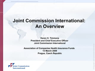 Joint Commission International:
         An Overview

                    Karen H. Timmons
          President and Chief Executive Officer
             Joint Commission International




                                                      © Copyright, Joint Commission International
    Association of Companies Health Insurance Funds
                      13 March 2009
                 Prague, Czech Republic
 