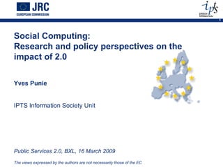 Social Computing:  Research and policy perspectives on the impact of 2.0 Yves Punie IPTS Information Society Unit  Public Services 2.0, BXL, 16 March 2009  The views expressed by the authors are not necessarily those of the EC 