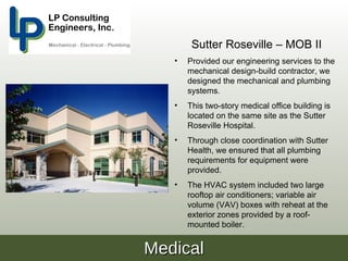 Sutter Roseville – MOB II
   •   Provided our engineering services to the
       mechanical design-build contractor, we
       designed the mechanical and plumbing
       systems.
   •   This two-story medical office building is
       located on the same site as the Sutter
       Roseville Hospital.
   •   Through close coordination with Sutter
       Health, we ensured that all plumbing
       requirements for equipment were
       provided.
   •   The HVAC system included two large
       rooftop air conditioners; variable air
       volume (VAV) boxes with reheat at the
       exterior zones provided by a roof-
       mounted boiler.


Medical
 