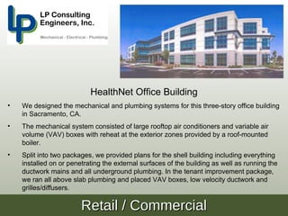 HealthNet Office Building
•   We designed the mechanical and plumbing systems for this three-story office building
    in Sacramento, CA.
•   The mechanical system consisted of large rooftop air conditioners and variable air
    volume (VAV) boxes with reheat at the exterior zones provided by a roof-mounted
    boiler.
•   Split into two packages, we provided plans for the shell building including everything
    installed on or penetrating the external surfaces of the building as well as running the
    ductwork mains and all underground plumbing. In the tenant improvement package,
    we ran all above slab plumbing and placed VAV boxes, low velocity ductwork and
    grilles/diffusers.

                        Retail / Commercial
 