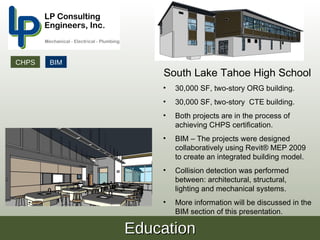 CHPS   BIM
                 South Lake Tahoe High School
                 •   30,000 SF, two-story ORG building.
                 •   30,000 SF, two-story CTE building.
                 •   Both projects are in the process of
                     achieving CHPS certification.
                 •   BIM – The projects were designed
                     collaboratively using Revit® MEP 2009
                     to create an integrated building model.
                 •   Collision detection was performed
                     between: architectural, structural,
                     lighting and mechanical systems.
                 •   More information will be discussed in the
                     BIM section of this presentation.

             Education
 