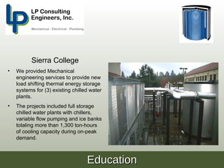 Sierra College
•   We provided Mechanical
    engineering services to provide new
    load shifting thermal energy storage
    systems for (3) existing chilled water
    plants.
•   The projects included full storage
    chilled water plants with chillers,
    variable flow pumping and ice banks
    totaling more than 1,300 ton-hours
    of cooling capacity during on-peak
    demand.



                                   Education
 