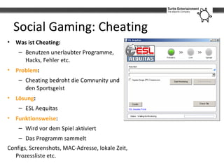 Social Gaming: Cheating
• Was ist Cheating:
    – Benutzen unerlaubter Programme,
      Hacks, Fehler etc.
• Problem:
    ...