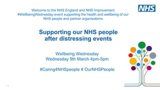 1 |
Wellbeing Wednesday
Wednesday 9th March 4pm-5pm
#Caring4NHSpeople # OurNHSPeople
Welcome to the NHS England and NHS Improvement
#WellbeingWednesday event supporting the health and wellbeing of our
NHS people and partner organisations
Supporting our NHS people
after distressing events
 