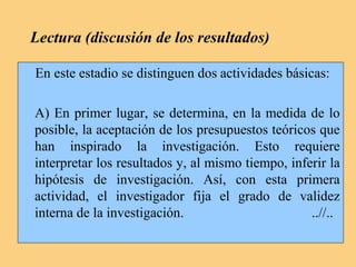 Lectura (discusión de los resultados)
En este estadio se distinguen dos actividades básicas:
A) En primer lugar, se determina, en la medida de lo
posible, la aceptación de los presupuestos teóricos que
han inspirado la investigación. Esto requiere
interpretar los resultados y, al mismo tiempo, inferir la
hipótesis de investigación. Así, con esta primera
actividad, el investigador fija el grado de validez
interna de la investigación. ..//..
 