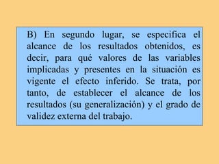B) En segundo lugar, se especifica el
alcance de los resultados obtenidos, es
decir, para qué valores de las variables
implicadas y presentes en la situación es
vigente el efecto inferido. Se trata, por
tanto, de establecer el alcance de los
resultados (su generalización) y el grado de
validez externa del trabajo.
 