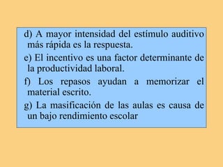 d) A mayor intensidad del estímulo auditivo
más rápida es la respuesta.
e) El incentivo es una factor determinante de
la productividad laboral.
f) Los repasos ayudan a memorizar el
material escrito.
g) La masificación de las aulas es causa de
un bajo rendimiento escolar
 
