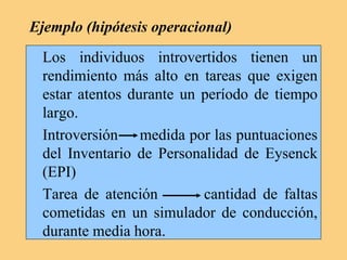 Ejemplo (hipótesis operacional)
Los individuos introvertidos tienen un
rendimiento más alto en tareas que exigen
estar atentos durante un período de tiempo
largo.
Introversión medida por las puntuaciones
del Inventario de Personalidad de Eysenck
(EPI)
Tarea de atención cantidad de faltas
cometidas en un simulador de conducción,
durante media hora.
 