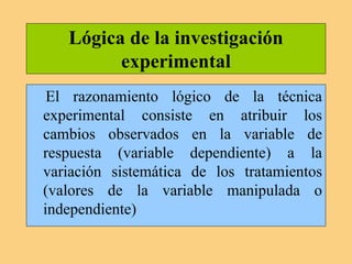 Lógica de la investigación
experimental
El razonamiento lógico de la técnica
experimental consiste en atribuir los
cambios observados en la variable de
respuesta (variable dependiente) a la
variación sistemática de los tratamientos
(valores de la variable manipulada o
independiente)
 