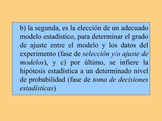 b) la segunda, es la elección de un adecuado
modelo estadístico, para determinar el grado
de ajuste entre el modelo y los datos del
experimento (fase de selección y/o ajuste de
modelos), y c) por último, se infiere la
hipótesis estadística a un determinado nivel
de probabilidad (fase de toma de decisiones
estadísticas)
 