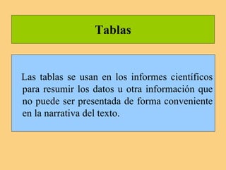 Tablas
Las tablas se usan en los informes científicos
para resumir los datos u otra información que
no puede ser presentada de forma conveniente
en la narrativa del texto.
 