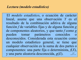 Lectura (modelo estadístico)
El modelo estadístico, o ecuación de carácter
lineal, asume que una observación Y es el
resultado de la combinación aditiva de alguna
función f de variables fijas y de alguna función g
de componentes aleatorios, y que tanto f como g
pueden tomar parámetros conocidos o
desconocidos. Considerada esta ecuación como
un modelo estadístico general, se tiene que
cualquier observación es la suma de dos partes o
componentes: una parte fija o determinista, f(X),
y una parte aleatoria desconocida, g(E). ..//..
 