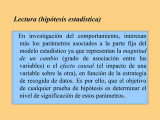 Lectura (hipótesis estadística)
En investigación del comportamiento, interesan
más los parámetros asociados a la parte fija del
modelo estadístico ya que representan la magnitud
de un cambio (grado de asociación entre las
variables) o el efecto causal (el impacto de una
variable sobre la otra), en función de la estrategia
de recogida de datos. Es por ello, que el objetivo
de cualquier prueba de hipótesis es determinar el
nivel de significación de estos parámetros.
 