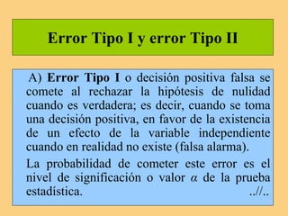 Error Tipo I y error Tipo II
A) Error Tipo I o decisión positiva falsa se
comete al rechazar la hipótesis de nulidad
cuando es verdadera; es decir, cuando se toma
una decisión positiva, en favor de la existencia
de un efecto de la variable independiente
cuando en realidad no existe (falsa alarma).
La probabilidad de cometer este error es el
nivel de significación o valor α de la prueba
estadística. ..//..
 