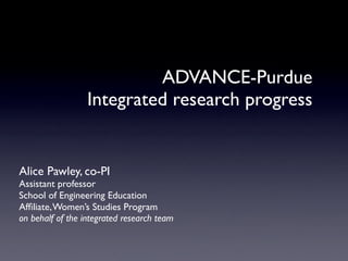 ADVANCE-Purdue
                  Integrated research progress


Alice Pawley, co-PI
Assistant professor
School of Engineering Education
Afﬁliate, Women’s Studies Program
on behalf of the integrated research team
 