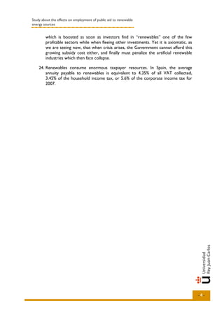 Study about the effects on employment of public aid to renewable
energy sources


        which is boosted as soon as investors find in “renewables” one of the few
        profitable sectors while when fleeing other investments. Yet it is axiomatic, as
        we are seeing now, that when crisis arises, the Government cannot afford this
        growing subsidy cost either, and finally must penalize the artificial renewable
        industries which then face collapse.

    24. Renewables consume enormous taxpayer resources. In Spain, the average
        annuity payable to renewables is equivalent to 4.35% of all VAT collected,
        3.45% of the household income tax, or 5.6% of the corporate income tax for
        2007.




                                                                                           -4-
 