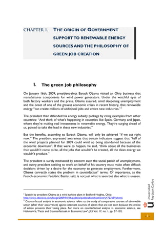 CHAPTER 1.                THE ORIGIN OF GOVERNMENT
                          SUPPORT TO RENEWABLE ENERGY

                          SOURCES AND THE PHILOSOPHY OF

                          GREEN JOB CREATION




        I..
        I       The green job philosophy

On January 16th, 2009, president-elect Barack Obama visited an Ohio business that
manufactures components for wind power generators. Under the watchful eyes of
both factory workers and the press, Obama assured, amid deepening unemployment
and the onset of one of the gravest economic crises in recent history, that renewable
energy “can create millions of additional jobs and entire new industries.” 2

The president then defended his energy subsidy package by citing examples from other
countries: “And think of what’s happening in countries like Spain, Germany and Japan,
where they’re making real investments in renewable energy. They’re surging ahead of
us, poised to take the lead in these new industries.”

But the benefits, according to Barack Obama, will only be achieved “if we act right
now.” The president expressed awareness that certain indicators suggest that “half of
the wind projects planned for 2009 could wind up being abandoned because of the
economic downturn”. If that were to happen, he said, “think about all the businesses
that wouldn’t come to be, all the jobs that wouldn’t be created, all the clean energy we
wouldn’t produce.”

The president is surely motivated by concern over the social pariah of unemployment,
and every president seeking to work on behalf of his country must make often difficult
decisions driven by a desire for the economy to generate employment. Furthermore,
Obama correctly states the problem in counterfactual 3 terms. Of importance, as the
French economist Frédéric Bastiat said, is not just what is seen but also what is unseen.




2
  Speech by president Obama at a wind turbine plant in Bedford Heights, Ohio:
http://www.cbsnews.com/blogs/2009/01/16/politics/politicalhotsheet/entry4727659.shtml.
3
  Counterfactual analysis in economic science refers to the study of comparative courses of observable
action (after their occurrence) against alternate courses of action that are not seen because the choice
of action prevents their taking place. For more on counterfactual analysis in economic science, see
Hülsmann’s, "Facts and Counterfactuals in Economic Law", JLS Vol. 17, no. 1, pp. 57-102.
                                                                                                           -1-
 