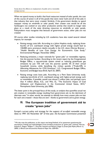 Study about the effects on employment of public aid to renewable
energy sources


When we spend money to build a fast food restaurant instead of solar panels, the cost
of this course of action is all of the panels that were never built and all of the jobs in
that industry that were never created. Similarly, if the government decides to spend
taxpayer money on windmills or solar panels, their unseen cost would be all the
hamburgers not cooked or any other productive activity that would no longer take
place as a result of the state directing resources to windmills or solar panels.
Policymakers must recognize that because of government action, other jobs are not
created.

Of course other studies including by U.S. academics have also noted several related
impacts, for example:
    •   Raising energy costs kills. According to a Johns Hopkins study, replacing three-
        fourths of U.S. coal-based energy with higher priced energy would lead to
        150,000 extra premature deaths annually in the U.S. alone (Harvey Brenner ,
        “Health Benefits of Low Cost Energy: An Econometric Case Study,”
        Environmental Manager, November 2005).
    •   Reducing emissions, a major rationale for “green jobs” or renewables regimes,
        hits the poorest hardest. According to the recent report by the Congressional
        Budget Office, a cap-and-trade system aimed at reducing greenhouse gas
        emissions by just 15% will cost the poorest quintile 3% of their annual
        household income, while benefiting the richest quintile (“Trade-Offs in
        Allocating Allowances for CO2 Emissions”, U.S. Congressional Budget Office,
        Economic and Budget Issue Brief, April 25, 2007).
    •   Raising energy costs loses jobs. According to a Penn State University study,
        replacing two-thirds of U.S. coal-based energy with higher-priced energy such
        as renewables, if possible, would cost almost 3 million jobs, and perhaps more
        than 4 million (Rose, A.Z., and Wei, D., “The Economic Impact of Coal
        Utilization and Displacement in the Continental United States, 2015,”
        Pennsylvania State University, July 2006)

The latter point is the principal focus of this study, an analysis that quantifies actual net
job creation in renewable energy resulting from government aid, to the detriment of
alternate uses. 4 In other words, we attempt to identify how many unseen jobs are lost
for each one created – those that are seen - thanks to government aid to green energy.

        II.. The European tradition of government aid to
        II
                create “green jobs”

Europe’s current policy and strategy for the support of so-called renewable energy
dates to 1997. On November 26th of that year, the European Commission presented



4
 We also note the publication, as this report was being finalized, of an assessment questioning the
assumptions, findings and methodologies of the prevalent projections of “green jobs” schemes. Morriss,
Andrew P., Bogart, William T., Dorchak, Andrew and Meiners, Roger E.,Green Jobs Myths (March 12,
2009). U Illinois Law & Economics Research Paper No. LE09-001.
                                                                                                         -2-
 
