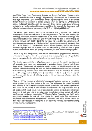 The origin of Government support to renewable energy sources and the
                                                                    philosophy of green job creation


the White Paper “for a Community Strategy and Action Plan” titled “Energy for the
future: renewable sources of energy 5.” In presenting this European aid scheme barely
five days before the Kyoto conference (Third Conference of the Parties to the United
Nations Framework Convention on Climate Change), where the signing of a CO2 rationing
accord had already been foreseen, the European Union wanted to get ahead of events
and opt for a transformation of its energy model in order to reach the then-stated goal
of reducing its greenhouse gas emissions by 2010 to 15% below1990 levels 6.

The White Paper’s starting point is that renewable energy sources “are currently
unevenly and insufficiently exploited in the European Union.” 7 At the time, those forms
of energy production comprised less than 6% of the entire consumption of energy. The
document established the ambitious goal of transforming the state of affairs through an
artificial stimulus such that by 2010 the EU would have doubled the contribution of
renewables to achieve nearly 12% of the union’s energy consumption. If we realize that
in 1997 the funding to renewables to achieve 6% of its energy production already
included large hydroelectric producers, and that hydro energy had little room to grow
due to environmental issues, we quickly understand just how ambitious this project is.

That is to say that, taking into account certain, often material geographic and economic
distinctions, Europe had already implemented, at some cost, a “green jobs” agenda like
that now proposed in the U.S., and sought to increase it further.

The familiar argument in favor of political action to support the massive development
of renewable energy, as now popularized by president Barack Obama, had already
been made: “Development of renewable energy sources can actively contribute to job
creation, predominantly among the small and medium sized enterprises which are so central
to the Community economic fabric, and indeed themselves form the majority in the various
renewable energy sectors. Deployment of renewables can be a key feature in regional
development with the aim of achieving greater social and economic cohesion within the
Community.” 8

Thus, in 1997 the creation of jobs in the “renewables” industry emerged as one of the
main justifications and focal points of the plan. The authors of the report estimated
that between 500,000-900,000 new jobs would be created. The White Paper states
that “while it is not possible to reach any hard conclusions as is the likely cumulative level of
job creation which would derive from investments in the various forms of renewable energy
sources, it is quite clear that a pro-active move towards such energy sources will lead to
significant new employment opportunities.” 9 What the White Paper does not clarify is the
relationship between the new job opportunities that “would derive from investments in
the various forms of renewable energy sources” and those that would not be created or
that would be destroyed in other parts of the economy precisely because the funding
diverted to renewable energy.


5
  http://ec.europa.eu/energy/library/599fi_en.pdf
6
  COM (97) 196 final, 14 May 1997, “The Energy Dimension of Climate Change” y COM (97) 481 final, 1
October 1997, “Climate Change - The EU Approach to Kyoto”.
7
  http://ec.europa.eu/energy/library/599fi_en.pdf, p.4.
8
  http://ec.europa.eu/energy/library/599fi_en.pdf, p.4.
9
  http://ec.europa.eu/energy/library/599fi_en.pdf ,p. 13.
                                                                                                       -3-
 