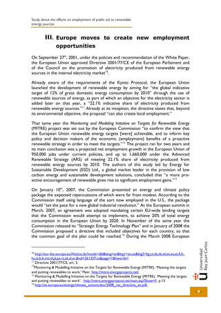 Study about the effects on employment of public aid to renewable
energy sources


        III.. Europe moves to create new employment
        III
                opportunities

On September 27th, 2001, under the policies and recommendation of the White Paper,
the European Union approved Directive 2001/77/CE of the European Parliament and
of the Council on the promotion of electricity produced from renewable energy
sources in the internal electricity market 10.

Already aware of the requirements of the Kyoto Protocol, the European Union
launched the development of renewable energy by aiming for “the global indicative
target of 12% of gross domestic energy consumption by 2010” through the use of
renewable sources of energy, as part of which an objective for the electricity sector is
added later on that year, a “22.1% indicative share of electricity produced from
renewable energy sources.” 11 Already at its inception, the directive states that, beyond
its environmental objective, the proposal “can also create local employment.”

That same year the Monitoring and Modeling Initiative on Targets for Renewable Energy
(MITRE) project was set out by the European Commission “to confirm the view that
the European Union renewable energy targets [were] achievable, and to inform key
policy and decision makers of the economic (employment) benefits of a proactive
renewable strategy in order to meet the targets.” 12 The project ran for two years and
its main conclusion was a projected net employment growth in the European Union of
950,000 jobs under current policies, and up to 1,660,000 under the Advanced
Renewable Strategy (ARS) of meeting 22.1% share of electricity produced from
renewable energy sources by 2010. The authors of this study led by Energy for
Sustainable Development (ESD) Ltd., a global market leader in the provision of low
carbon energy and sustainable development solutions, concluded that “a more pro-
active encouragement of renewable gives rise to significant employment gains.” 13

On January 10th, 2007, the Commission presented an energy and climate policy
package the expected repercussions of which were far from modest. According to the
Commission itself using language of the sort now employed in the U.S., the package
would “set the pace for a new global industrial revolution.” At the European summit in
March, 2007, an agreement was adopted mandating certain EU-wide binding targets
that the Commission would attempt to implement, to achieve 20% of total energy
consumption in the European Union by 2020. In November of the same year the
Commission released its “Strategic Energy Technology Plan” and in January of 2008 the
Commission proposed a directive that included objectives for each country, so that
the common goal of the plan could be reached. 14 During the March 2008 European


10
   http://eur-lex.europa.eu/Notice.do?mode=dbl&lang=en&lng1=en,es&lng2=bg,cs,da,de,el,en,es,et,fi,fr,
hu,it,lt,lv,mt,nl,pl,pt,ro,sk,sl,sv,&val=261327:cs&page=1&hwords=
11
   Directive 2001/77/CE, art. 3.
12
   Monitoring & Modelling Initiative on the Targets for Renewable Energy (MITRE). ‘Meeting the targets
and putting renewables to work,’ Flyer. http://mitre.energyprojects.net/.
13
   Monitoring & Modelling Initiative on the Targets for Renewable Energy (MITRE). ‘Meeting the targets
and putting renewables to work’. http://mitre.energyprojects.net/main.asp?Show=F, p.13.
14
   http://ec.europa.eu/energy/climate_actions/doc/2008_res_directive_en.pdf.
                                                                                                         -4-
 