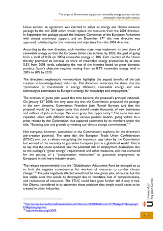 The origin of Government support to renewable energy sources and the
                                                                   philosophy of green job creation


Union summit, an agreement was reached to adopt an energy and climate measure
package by the end 2008 which would replace the measures from the 2001 directive.
In September the package passed the Industry Committee of the European Parliament
with almost unanimous support, and on December 17th this new directive was
approved, substituting for the measures and objectives from the 2001 directive.

According to the new directive, each member state must implement its own share of
renewable energy so that the European Union can achieve, by 2020, the goal of going
from a total of 8.5% (in 2005) renewable energy to 20%. Each country of the Union
thereby promised to increase its share of renewable energy production by at least
5.5% from 2005 levels, calculating the rest of the increase based on gross domestic
product. Spain’s objective requires moving from an 8.7% renewable energy level in
2005 to 20% by 2020.

The directive’s explanatory memorandum highlights the argued benefits of the job
creation in knowledge-based industries. The document reiterates the thesis that the
“promotion of investments in energy efficiency, renewable energy and new
technologies contributes to Europe’s strategy for knowledge and employment.”

The creation of green jobs would this time become the proposal’s principal rationale.
On January 23rd 2008, the very same day that the Commission proposed the package
in the new directive, Commission President José Manuel Barroso said that the
proposal would be “an opportunity that should create thousands of new businesses
and millions of jobs in Europe. We must grasp that opportunity.” The same idea was
repeated, albeit with different tones, by various political leaders, giving fodder to a
press release by the Commission that captured comments by its members under the
title, “Boosting jobs and growth by meeting our climate change commitments.” 15

Not everyone, however, succumbed to the Commission’s euphoria for the directive’s
job–creation potential. The same day, the European Trade Union Confederation
(ETUC) sent out a release recognizing the important step taken by the Commission
but warned of the necessity to guarantee European jobs in a globalized world. That is
to say that the union syndicate saw the potential risk of employment destruction due
to the package’s “green energy” requirements and other measures, and thus clamored
for the passing of a “compensation mechanism” to guarantee employment to
Europeans in the heavy industry sector.

The release recommended that the “Globalisation Adjustment Fund be enlarged so as
to limit the negative consequences for workers of measures to combat climate
change.” 16 The jobs negatively affected would not be new green jobs, of course, but the
less visible ones that would be destroyed due to mandates, loss of competitiveness,
and reallocation of resources. The ETUC could have gone further still if only it had,
like Obama, considered in its statement those positions that simply would cease to be
created in other industries.



15
   http://europa.eu/rapid/pressReleasesAction.do?reference=IP/08/80&format=HTML&aged=0&language=
EN&guiLanguage=en.
16
    http://www.etuc.org/a/4505.
                                                                                                      -5-
 