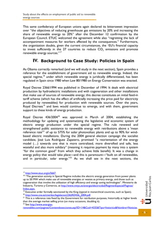 Study about the effects on employment of public aid to renewable
energy sources


This same confederacy of European unions again declared its bittersweet impression
over “the objectives of reducing greenhouse gas emissions by 20% and increasing the
share of renewable energy to 20%” after the December 12 confirmation by the
European Council. ETUC welcomed the agreement while also “regretting the lack of
accompaniment measures for workers affected by the consequences.” Furthermore,
the organization doubts, given the current circumstances, the “EU’s financial capacity
to invest sufficiently in the 27 countries to reduce CO2 emissions and promote
renewable energy sources.” 17

        IV.. Background to Case Study: Policies in Spain
        IV

As Obama correctly remarked (and we will study in the next section), Spain provides a
reference for the establishment of government aid to renewable energy. Indeed, the
special regime, 18 under which renewable energy is juridically differentiated, has been
regulated in Spain since 1980 when Law 80/1980 on Energy Conservation was enacted.

Royal Decree 2366/1994 was published in December of 1994. It dealt with electrical
production by hydroelectric installations and with cogeneration and other installations
that make use of sources of renewable energy; this decree constitutes an initial feed-in
tariff scheme (which has the effect of artificially increasing the price paid for electricity
produced by renewables) for production with renewable sources. Over the years,
Royal Decrees 19 and laws would continue to emerge, and with them, government
support to these kinds of energy production.

Royal Decree 436/2004 20 was approved in March of 2004, establishing the
methodology for updating and systematizing the legislative and economic system of
electric energy production under the special regime. The rule renewed and
strengthened public assistance to renewable energy with retributions above a 'mean
reference rate' 21 of up to 575% for solar photovoltaic plants and up to 90% for wind-
based electric installations. During the 2004 general election campaign the socialist
candidate, José Luis Rodríguez Zapatero, promised “a reorientation of the energy
model (…) towards one that is more centralized, more diversified and safe, less
wasteful and also more solidary” (meaning it requires payment by many into a system
“for the common good” from which they achieve little benefit). It was a change in
energy policy that would take place—and this is paramount—“built on all renewables,
and in particular, solar energy.” 22 As we shall see in the next sections, the



17
   http://www.etuc.org/a/5667.
18
   “The generation activity in Special Regime includes the electric energy generation from power plants
up to 50 MW which make use of renewable energies or wastes as primary energy, and those such as
cogeneration that involve the utilization of high efficiency and energy saving technologies”. Ministerio de
Industria, Turismo y Comercio, at http://www.mityc.es/energia/electricidad/RegimenEspecial/Paginas/
Index.aspx.
19
   Executive order formally sanctioned by the King (typical in monarchical countries, such as Spain).
20
   http://www.cne.es/cne/doc/legislacion/(36)RD436_2004.pdf.
21
   This is a reference rate fixed by the Government for retribution purposes, historically at higher levels
than the average market selling price (on many occasions, doubling it).
22
   See http://www.energias-
renovables.com/paginas/Contenidosecciones.asp?ID=14&Cod=4335&Tipo=historico&Nombre=Noticias.
                                                                                                              -6-
 